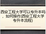 西安工程大学可以专升本吗，如何操作(西安工程大学专升本流程)