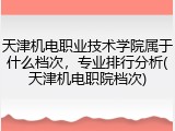 天津机电职业技术学院属于什么档次，专业排行分析(天津机电职院档次)