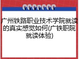 广州铁路职业技术学院就读的真实感觉如何(广铁职院就读体验)