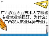 广西农业职业技术大学哪些专业就业前景好，为什么(广西农大就业优势专业)