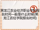 黑龙江农业经济职业学院报名时间一般是什么时候(黑龙江农经学院报名时间)