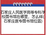石家庄人民医学高等专科学校图书馆在哪里，怎么样(石家庄医专图书馆位置)
