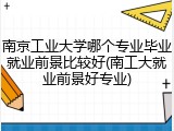 南京工业大学哪个专业毕业就业前景比较好(南工大就业前景好专业)