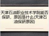 天津石油职业技术学院能否保研，原因是什么(天津石油保研原因)