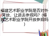 福建艺术职业学院是否对外开放，让进去参观吗？(福建艺术职业学院开放参观吗)