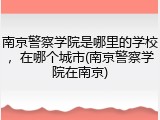 南京警察学院是哪里的学校，在哪个城市(南京警察学院在南京)