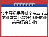 北京舞蹈学院哪个专业毕业就业前景比较好(北舞就业前景好的专业)