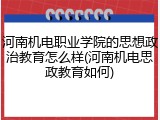 河南机电职业学院的思想政治教育怎么样(河南机电思政教育如何)