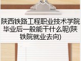 陕西铁路工程职业技术学院毕业后一般能干什么呢(陕铁院就业去向)