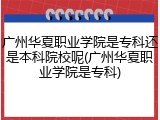 广州华夏职业学院是专科还是本科院校呢(广州华夏职业学院是专科)