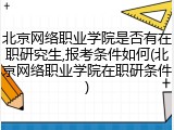 北京网络职业学院是否有在职研究生,报考条件如何(北京网络职业学院在职研条件)