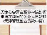 天津公安警官职业学院如何申请在读间的创业无息贷款(天津警院创业贷款申请)