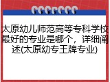太原幼儿师范高等专科学校最好的专业是哪个，详细阐述(太原幼专王牌专业)