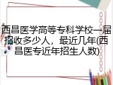 西昌医学高等专科学校一届招收多少人，最近几年(西昌医专近年招生人数)