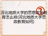 河北地质大学的思想政治教育怎么样(河北地质大学思政教育如何)