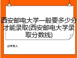 西安邮电大学一般要多少分才能录取(西安邮电大学录取分数线)