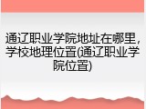 通辽职业学院地址在哪里，学校地理位置(通辽职业学院位置)