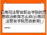 云南司法警官职业学院的思想政治教育怎么样(云南司法警官学院思政教育)