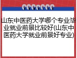 山东中医药大学哪个专业毕业就业前景比较好(山东中医药大学就业前景好专业)