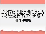 辽宁商贸职业学院的学生毕业都怎么样了(辽宁商贸毕业生去向)