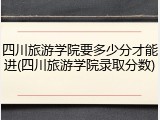 四川旅游学院要多少分才能进(四川旅游学院录取分数)