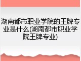 湖南都市职业学院的王牌专业是什么(湖南都市职业学院王牌专业)