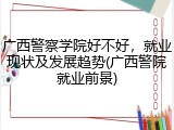 广西警察学院好不好，就业现状及发展趋势(广西警院就业前景)