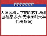 天津医科大学的院校代码和邮编是多少(天津医科大学代码邮编)