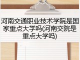 河南交通职业技术学院是国家重点大学吗(河南交院是重点大学吗)