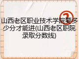山西老区职业技术学院要多少分才能进(山西老区职院录取分数线)