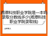 湘潭科技职业学院是一本吗录取分数线多少(湘潭科技职业学院录取线)