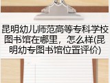 昆明幼儿师范高等专科学校图书馆在哪里，怎么样(昆明幼专图书馆位置评价)