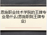 恩施职业技术学院的王牌专业是什么(恩施职院王牌专业)
