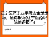 辽宁医药职业学院含金量量吗，值得报吗(辽宁医药职院值得报吗)