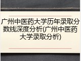 广州中医药大学历年录取分数线深度分析(广州中医药大学录取分析)