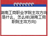 湖南工商职业学院主攻方向是什么，怎么样(湖南工商职院主攻方向)