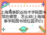 上海海事职业技术学院图书馆在哪里，怎么样(上海海事学院图书馆位置评价)
