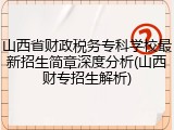 山西省财政税务专科学校最新招生简章深度分析(山西财专招生解析)