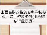 山西省财政税务专科学校毕业一般工资多少钱(山西财专毕业薪资)