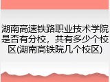 湖南高速铁路职业技术学院是否有分校，共有多少个校区(湖南高铁院几个校区)