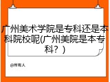 广州美术学院是专科还是本科院校呢(广州美院是本专科？)