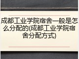 成都工业学院宿舍一般是怎么分配的(成都工业学院宿舍分配方式)