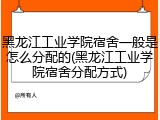 黑龙江工业学院宿舍一般是怎么分配的(黑龙江工业学院宿舍分配方式)