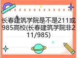 长春建筑学院是不是211或985高校(长春建筑学院非211/985)