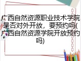 广西自然资源职业技术学院是否对外开放，要预约吗(广西自然资源学院开放预约吗)
