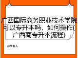 广西国际商务职业技术学院可以专升本吗，如何操作(广西商专升本流程)