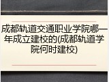 成都轨道交通职业学院哪一年成立建校的(成都轨道学院何时建校)