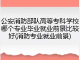公安消防部队高等专科学校哪个专业毕业就业前景比较好(消防专业就业前景)