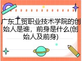 广东工贸职业技术学院的创始人是谁，前身是什么(创始人及前身)