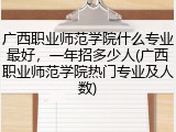 广西职业师范学院什么专业最好，一年招多少人(广西职业师范学院热门专业及人数)